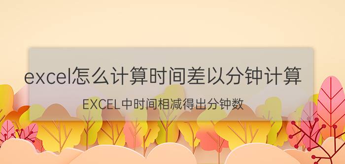 excel怎么计算时间差以分钟计算 EXCEL中时间相减得出分钟数？